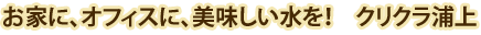 お家に、オフィスに美味しい水を！クリクラ浦上